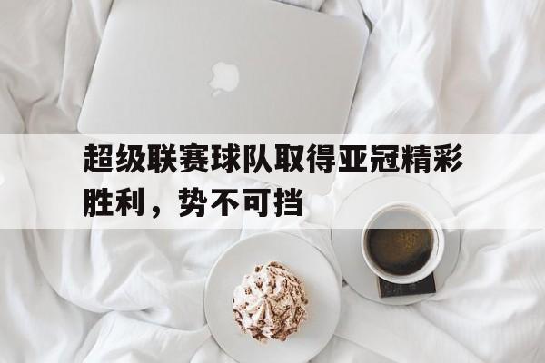 超级联赛球队取得亚冠精彩胜利，势不可挡