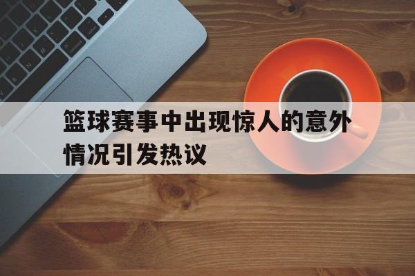 篮球赛事中出现惊人的意外情况引发热议