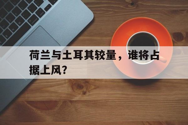 荷兰与土耳其较量，谁将占据上风？